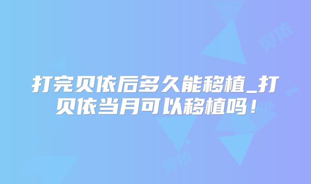 打完贝依后多久能移植_打贝依当月可以移植吗!