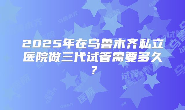 2025年在乌鲁木齐私立医院做三代试管需要多久?