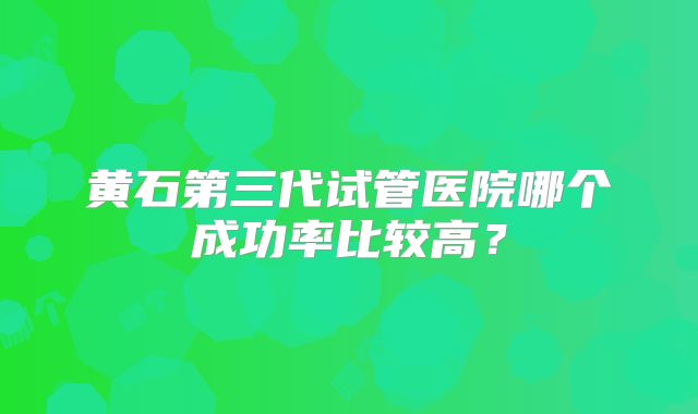 黄石第三代试管医院哪个成功率比较高？