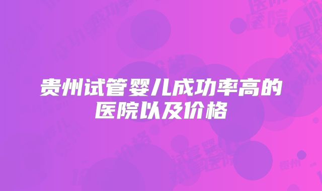 贵州试管婴儿成功率高的医院以及价格