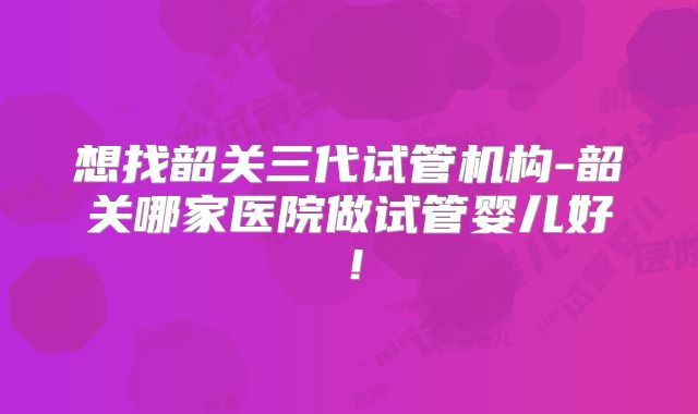 想找韶关三代试管机构-韶关哪家医院做试管婴儿好！