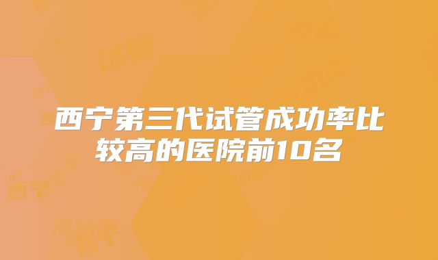 西宁第三代试管成功率比较高的医院前10名
