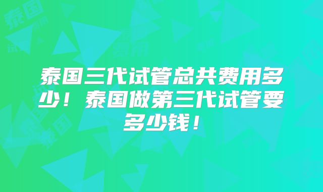 泰国三代试管总共费用多少!泰国做第三代试管要多少钱!