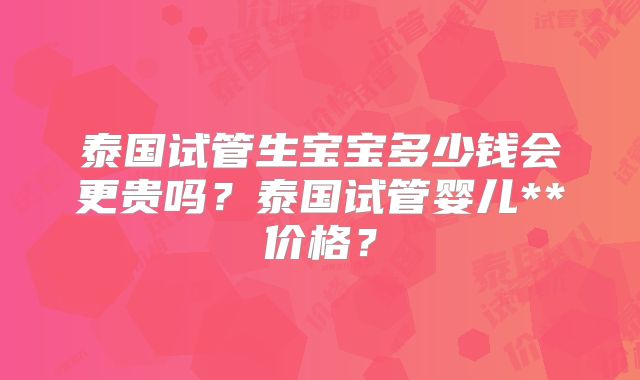 泰国试管生宝宝多少钱会更贵吗？泰国试管婴儿**价格？