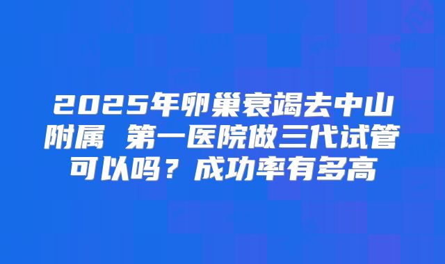 2025年卵巢衰竭去中山附属 第一医院做三代试管可以吗？成功率有多高