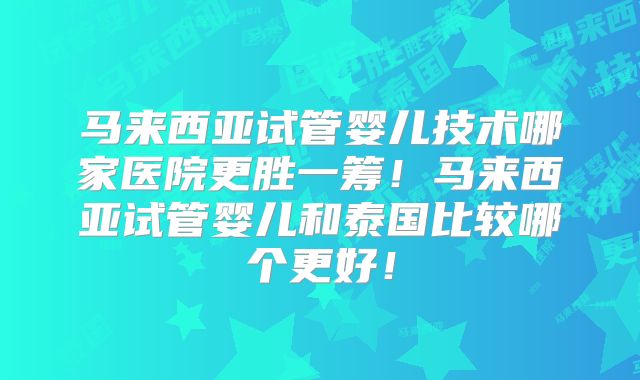 马来西亚试管婴儿技术哪家医院更胜一筹！马来西亚试管婴儿和泰国比较哪个更好！