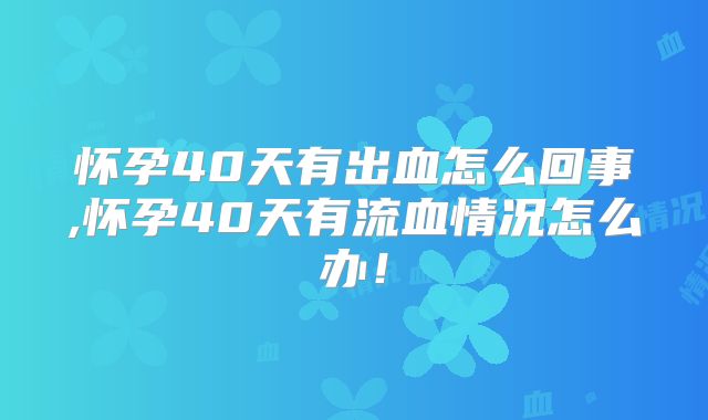 怀孕40天有出血怎么回事,怀孕40天有流血情况怎么办！