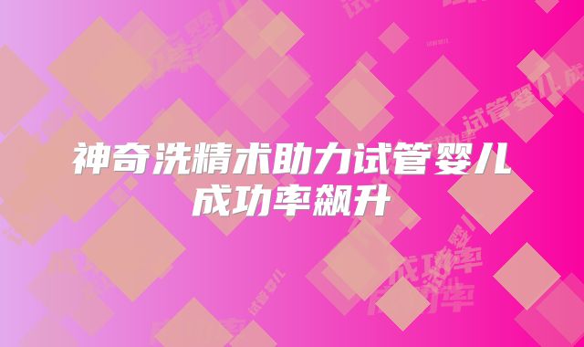 神奇洗精术助力试管婴儿成功率飙升