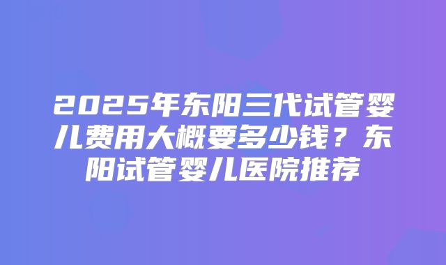 2025年东阳三代试管婴儿费用大概要多少钱？东阳试管婴儿医院推荐