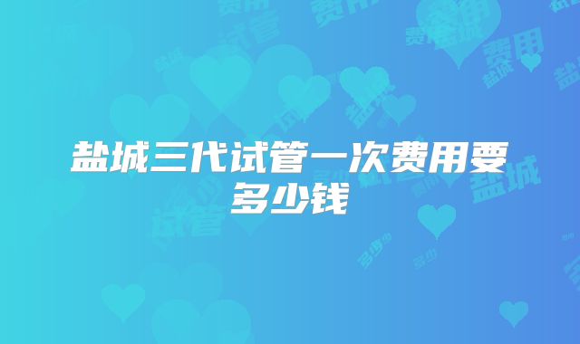 盐城三代试管一次费用要多少钱