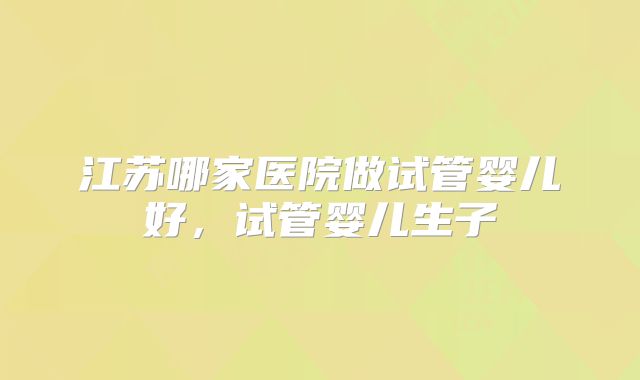 江苏哪家医院做试管婴儿好，试管婴儿生子