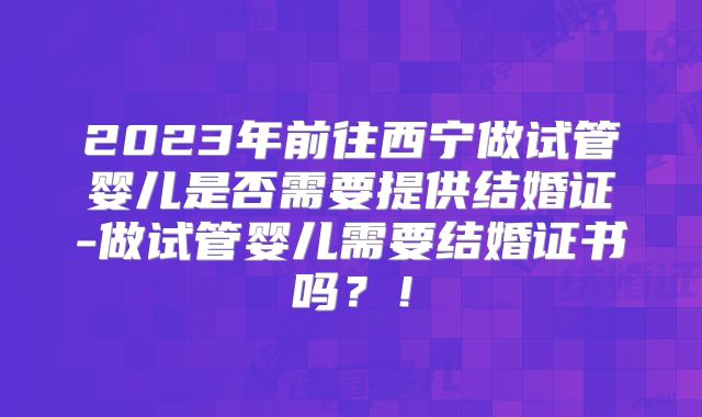 2023年前往西宁做试管婴儿是否需要提供结婚证-做试管婴儿需要结婚证书吗?!