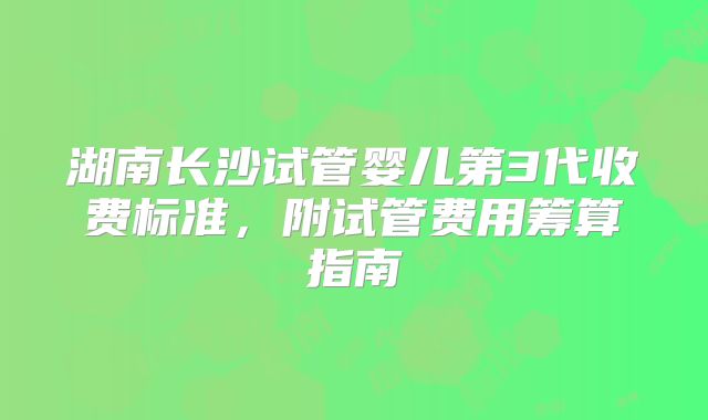 湖南长沙试管婴儿第3代收费标准，附试管费用筹算指南