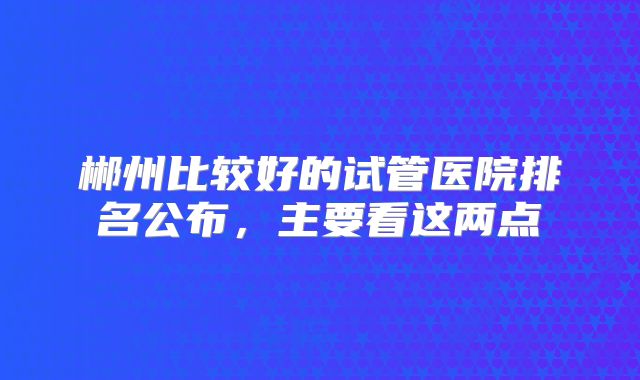 郴州比较好的试管医院排名公布，主要看这两点