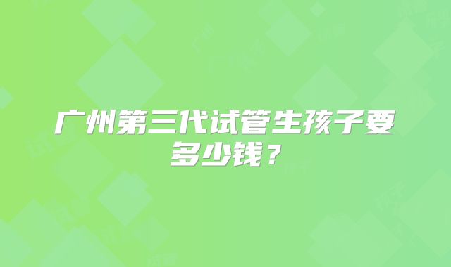 广州第三代试管生孩子要多少钱？