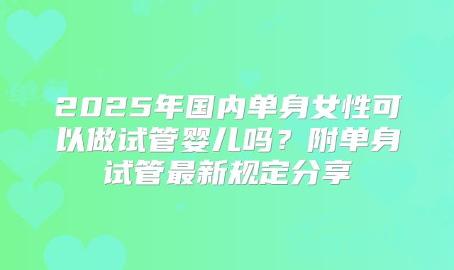 2025年国内单身女性可以做试管婴儿吗?附单身试管最新规定分享
