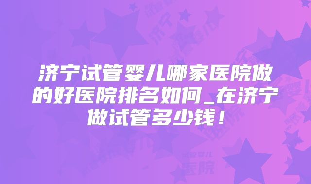 济宁试管婴儿哪家医院做的好医院排名如何_在济宁做试管多少钱!