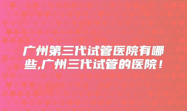 广州第三代试管医院有哪些,广州三代试管的医院！