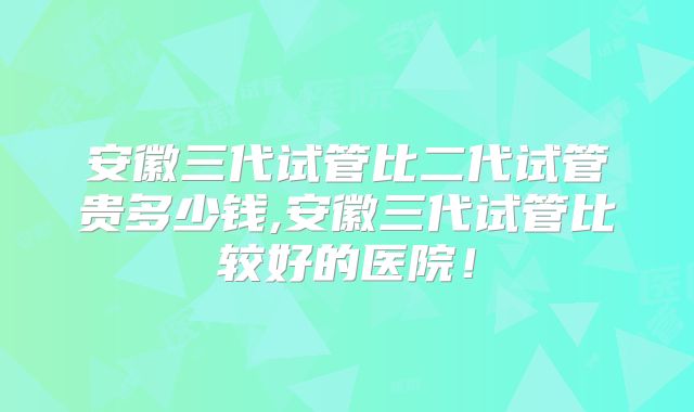 安徽三代试管比二代试管贵多少钱,安徽三代试管比较好的医院!