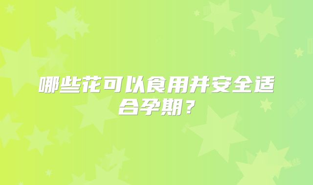 哪些花可以食用并安全适合孕期？