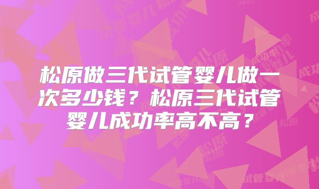 松原做三代试管婴儿做一次多少钱?松原三代试管婴儿成功率高不高?