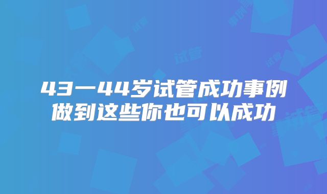 43一44岁试管成功事例做到这些你也可以成功