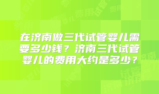 在济南做三代试管婴儿需要多少钱?济南三代试管婴儿的费用大约是多少?