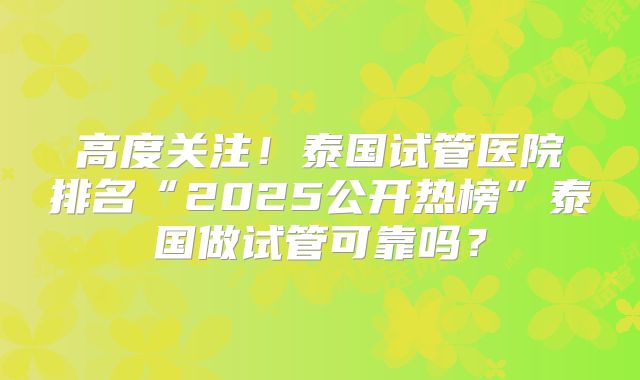 高度关注！泰国试管医院排名“2025公开热榜”泰国做试管可靠吗？