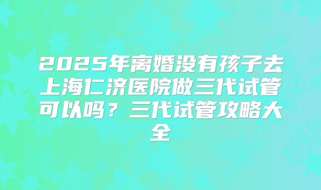 2025年离婚没有孩子去上海仁济医院做三代试管可以吗?三代试管攻略大全