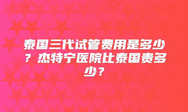 泰国三代试管费用是多少？杰特宁医院比泰国贵多少？