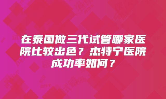 在泰国做三代试管哪家医院比较出色?杰特宁医院成功率如何?