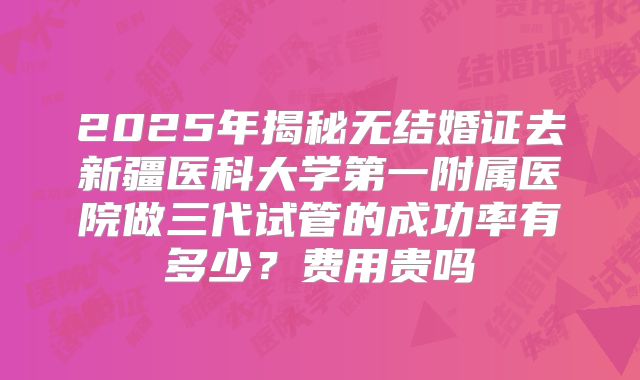 2025年揭秘无结婚证去新疆医科大学第一附属医院做三代试管的成功率有多少?费用贵吗