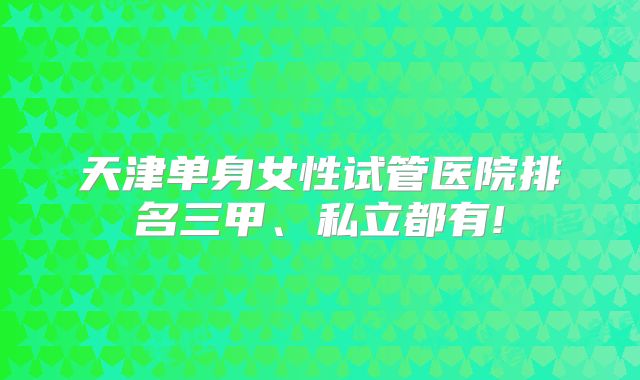 天津单身女性试管医院排名三甲、私立都有!