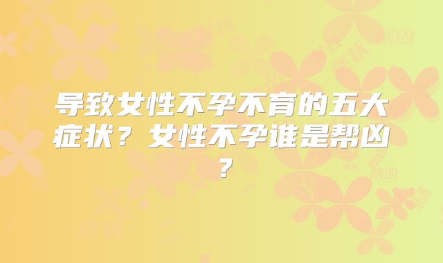 导致女性不孕不育的五大症状？女性不孕谁是帮凶？