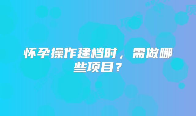 怀孕操作建档时，需做哪些项目？