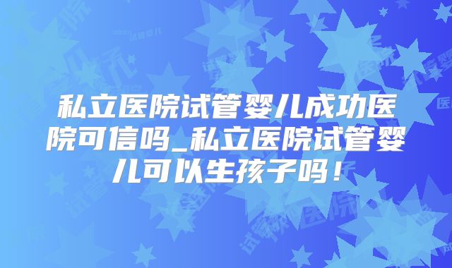 私立医院试管婴儿成功医院可信吗_私立医院试管婴儿可以生孩子吗!