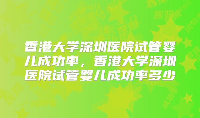 香港大学深圳医院试管婴儿成功率,香港大学深圳医院试管婴儿成功率多少