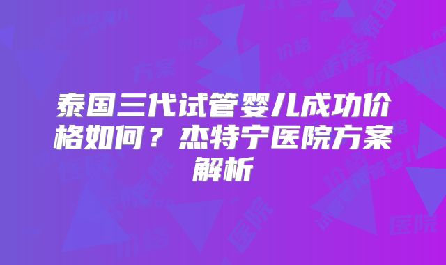泰国三代试管婴儿成功价格如何？杰特宁医院方案解析