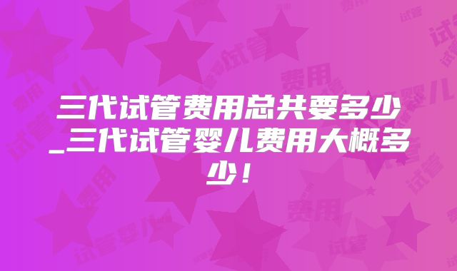 三代试管费用总共要多少_三代试管婴儿费用大概多少!