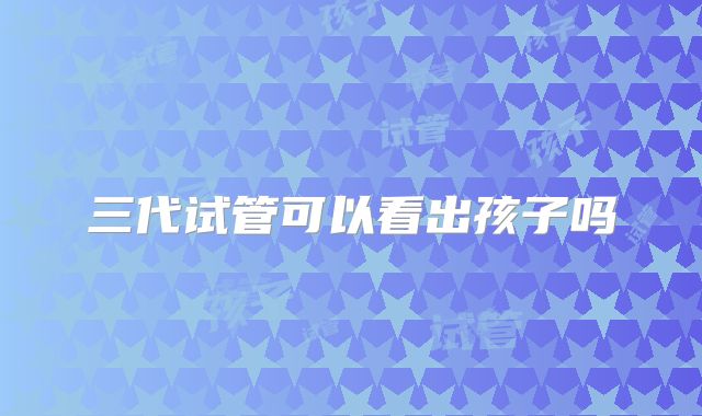 三代试管可以看出孩子吗