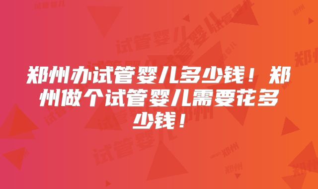 郑州办试管婴儿多少钱！郑州做个试管婴儿需要花多少钱！