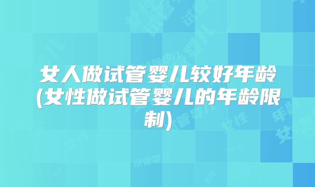 女人做试管婴儿较好年龄(女性做试管婴儿的年龄限制)
