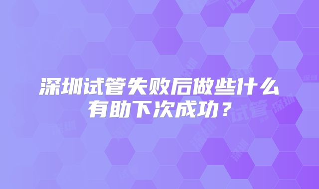深圳试管失败后做些什么有助下次成功？