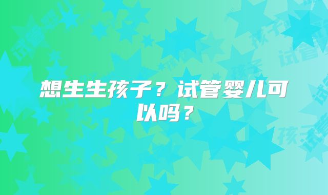 想生生孩子?试管婴儿可以吗?