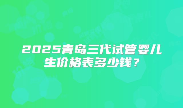 2025青岛三代试管婴儿生价格表多少钱？