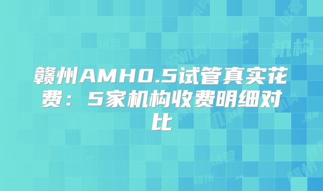 赣州AMH0.5试管真实花费：5家机构收费明细对比