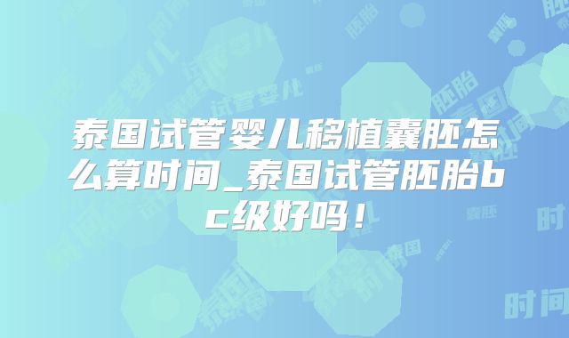 泰国试管婴儿移植囊胚怎么算时间_泰国试管胚胎bc级好吗！