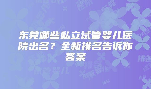 东莞哪些私立试管婴儿医院出名？全新排名告诉你答案