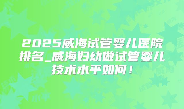 2025威海试管婴儿医院排名_威海妇幼做试管婴儿技术水平如何！