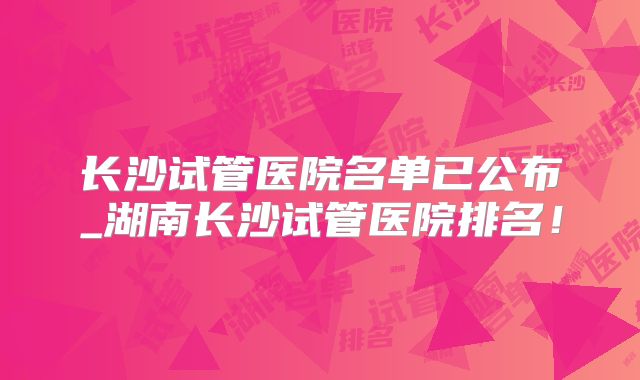 长沙试管医院名单已公布_湖南长沙试管医院排名！